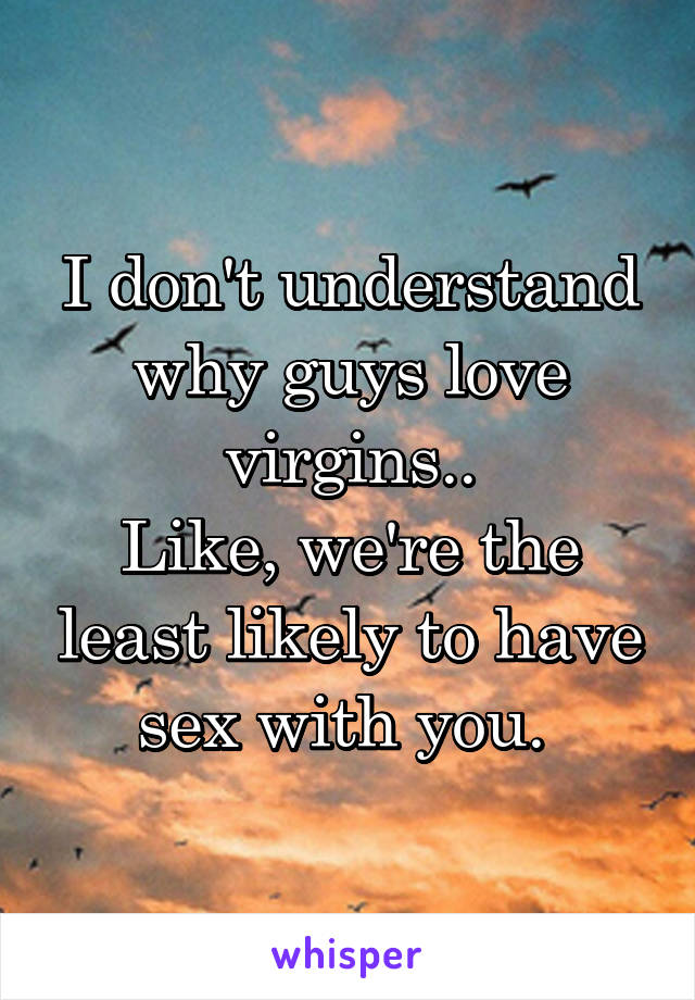 I don't understand why guys love virgins..
Like, we're the least likely to have sex with you. 