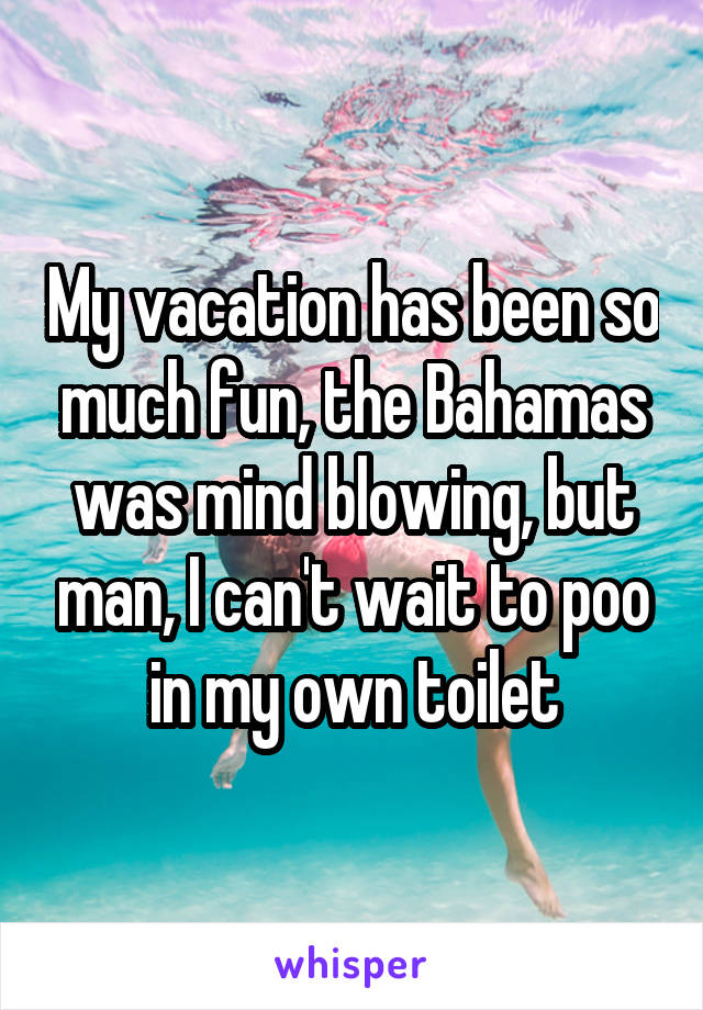 My vacation has been so much fun, the Bahamas was mind blowing, but man, I can't wait to poo in my own toilet