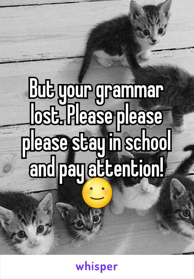 But your grammar lost. Please please please stay in school and pay attention! ☺