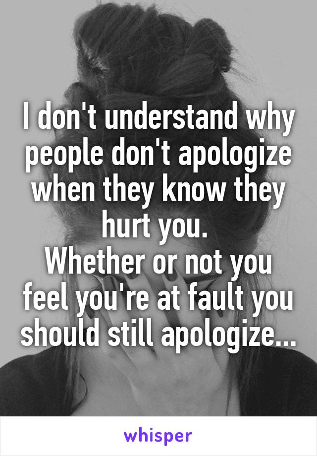 I don't understand why people don't apologize when they know they hurt you. 
Whether or not you feel you're at fault you should still apologize...