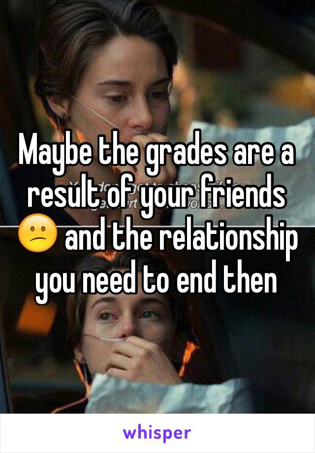 Maybe the grades are a result of your friends 😕 and the relationship you need to end then