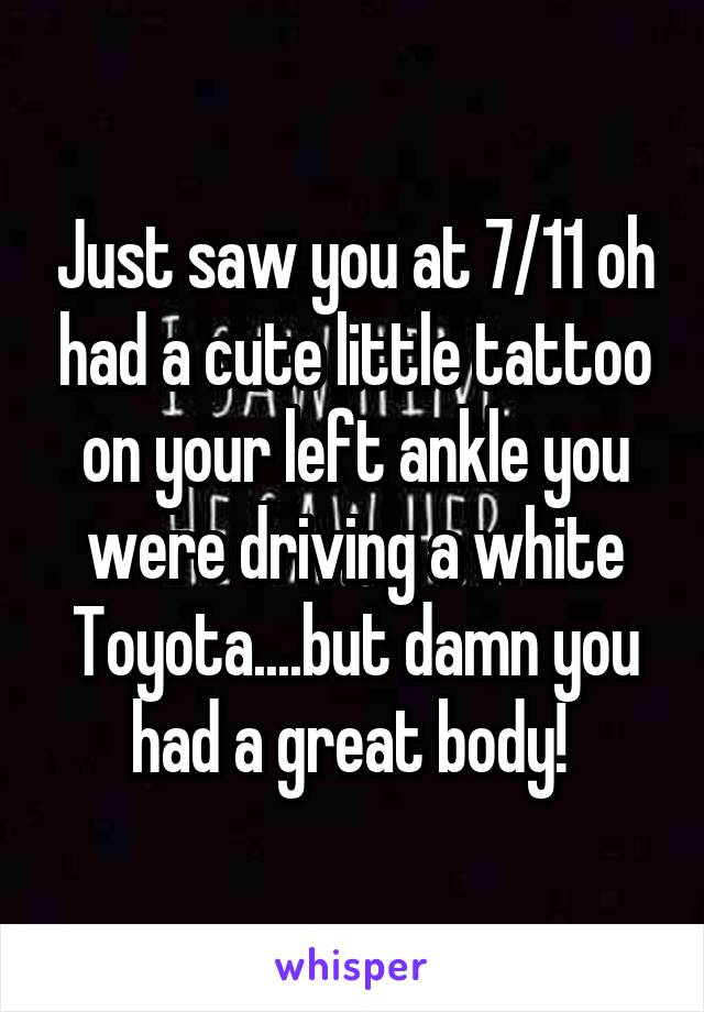 Just saw you at 7/11 oh had a cute little tattoo on your left ankle you were driving a white Toyota....but damn you had a great body! 