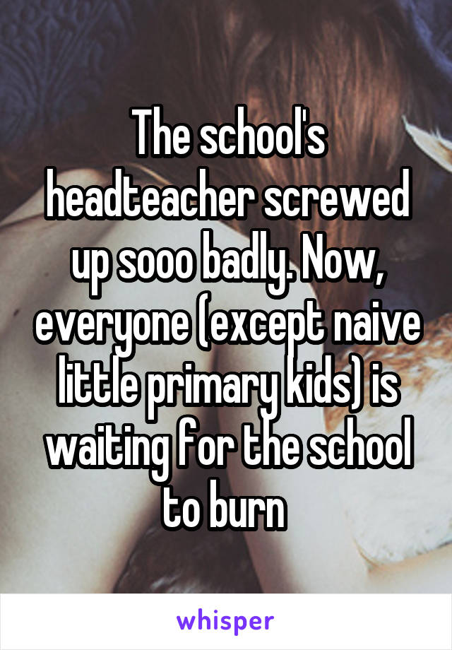 The school's headteacher screwed up sooo badly. Now, everyone (except naive little primary kids) is waiting for the school to burn 