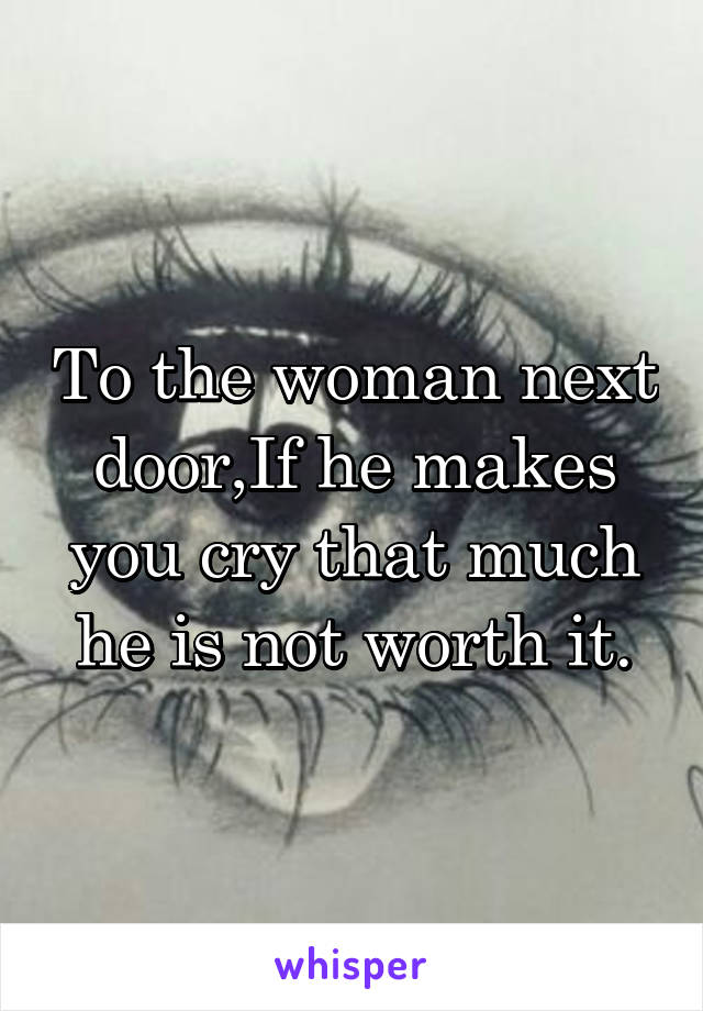 To the woman next door,If he makes you cry that much he is not worth it.