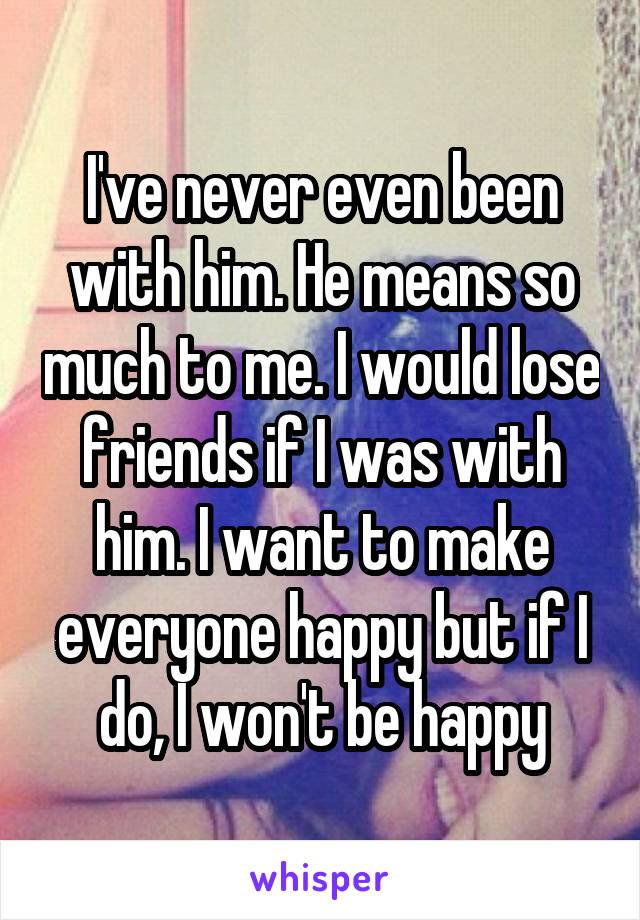 I've never even been with him. He means so much to me. I would lose friends if I was with him. I want to make everyone happy but if I do, I won't be happy