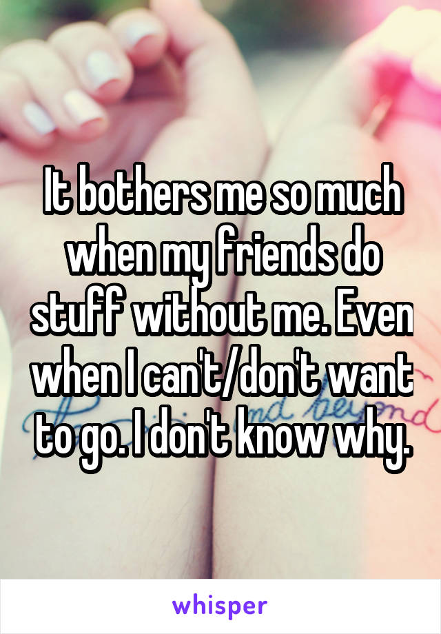 It bothers me so much when my friends do stuff without me. Even when I can't/don't want to go. I don't know why.