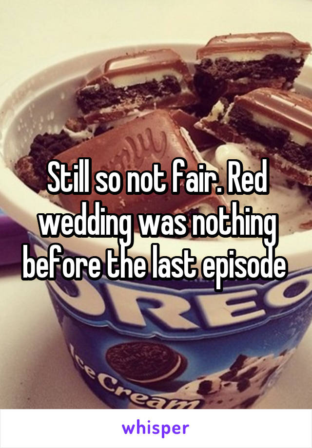 Still so not fair. Red wedding was nothing before the last episode 