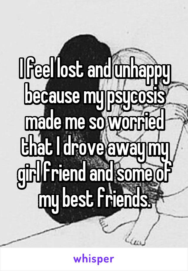 I feel lost and unhappy because my psycosis made me so worried that I drove away my girl friend and some of my best friends.