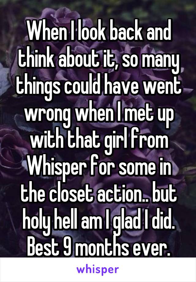 When I look back and think about it, so many things could have went wrong when I met up with that girl from Whisper for some in the closet action.. but holy hell am I glad I did. Best 9 months ever.