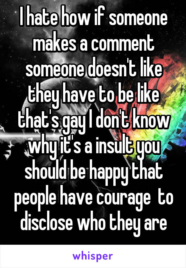 I hate how if someone makes a comment someone doesn't like they have to be like that's gay I don't know why it's a insult you should be happy that people have courage  to disclose who they are
