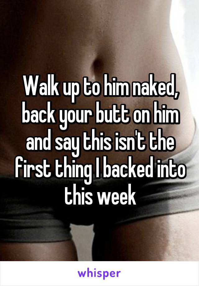 Walk up to him naked, back your butt on him and say this isn't the first thing I backed into this week