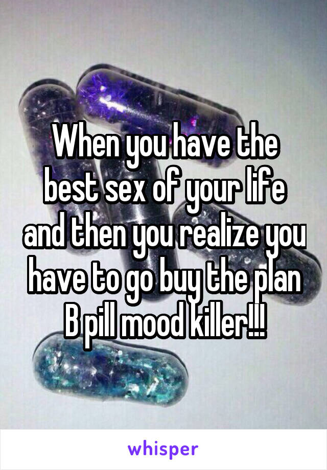 When you have the best sex of your life and then you realize you have to go buy the plan B pill mood killer!!!