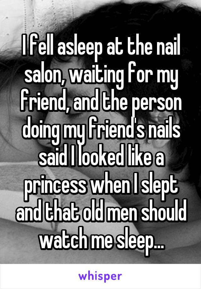 I fell asleep at the nail salon, waiting for my friend, and the person doing my friend's nails said I looked like a princess when I slept and that old men should watch me sleep...