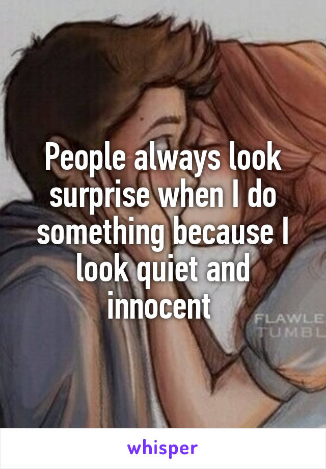 People always look surprise when I do something because I look quiet and innocent 