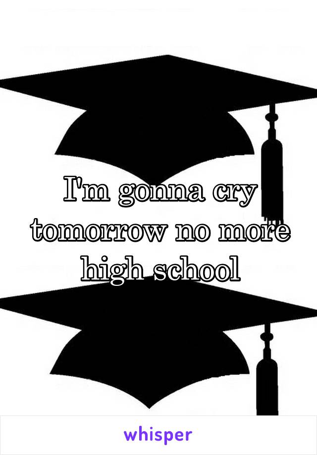 I'm gonna cry tomorrow no more high school