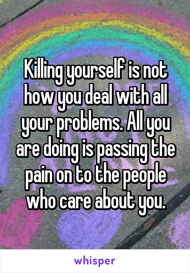 Killing yourself is not how you deal with all your problems. All you are doing is passing the pain on to the people who care about you.