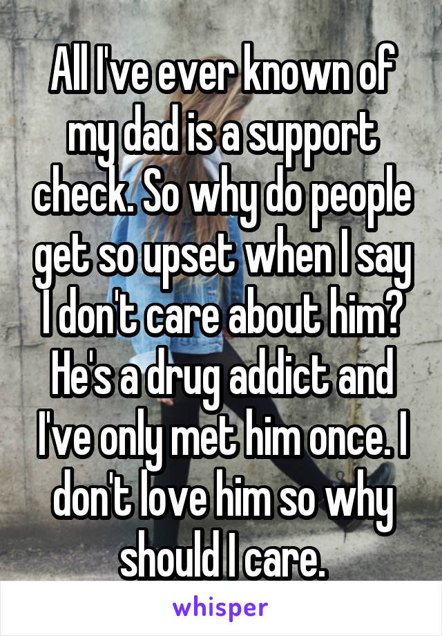 All I've ever known of my dad is a support check. So why do people get so upset when I say I don't care about him? He's a drug addict and I've only met him once. I don't love him so why should I care.