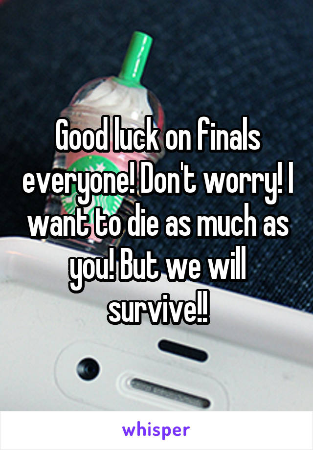 Good luck on finals everyone! Don't worry! I want to die as much as you! But we will survive!!