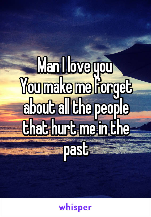 Man I love you 
You make me forget about all the people that hurt me in the past