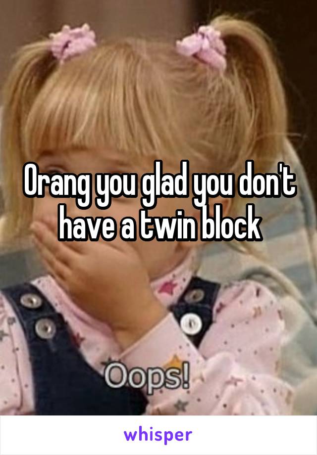 Orang you glad you don't have a twin block
