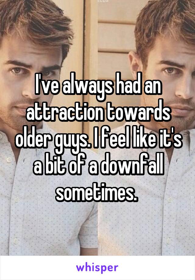 I've always had an attraction towards older guys. I feel like it's a bit of a downfall sometimes. 