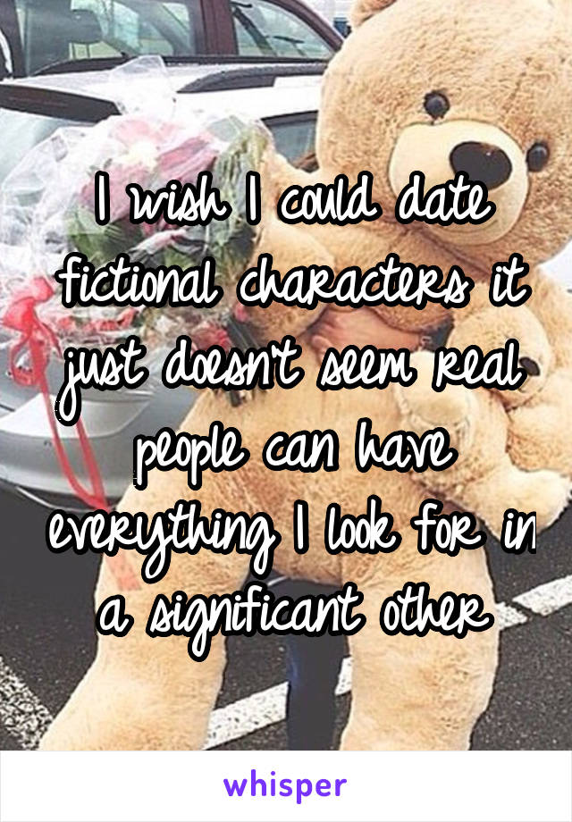 I wish I could date fictional characters it just doesn't seem real people can have everything I look for in a significant other