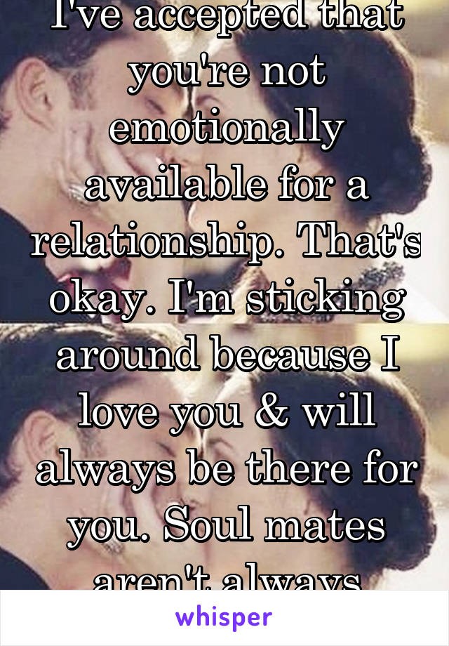 I've accepted that you're not emotionally available for a relationship. That's okay. I'm sticking around because I love you & will always be there for you. Soul mates aren't always lovers. 