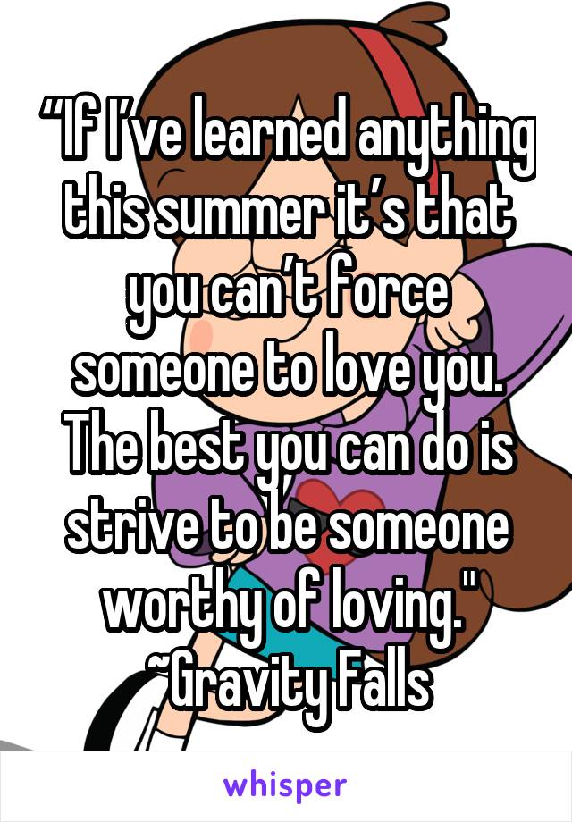 “If I’ve learned anything this summer it’s that you can’t force someone to love you. The best you can do is strive to be someone worthy of loving."
~Gravity Falls