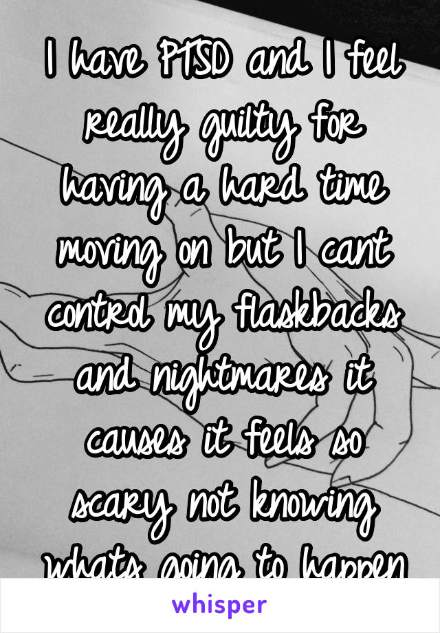 I have PTSD and I feel really guilty for having a hard time moving on but I cant control my flaskbacks and nightmares it causes it feels so scary not knowing whats going to happen