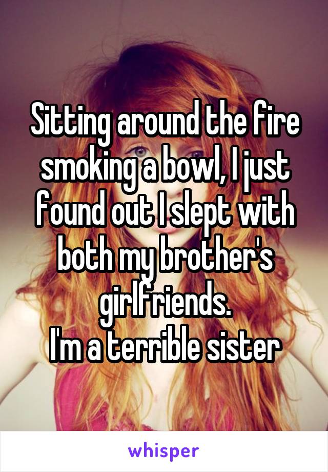 Sitting around the fire smoking a bowl, I just found out I slept with both my brother's girlfriends.
I'm a terrible sister