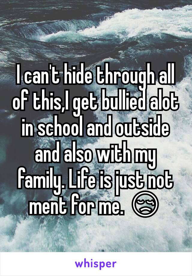 I can't hide through all of this,I get bullied alot in school and outside and also with my family. Life is just not ment for me. 😢