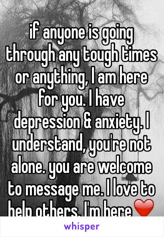 if anyone is going through any tough times or anything, I am here for you. I have depression & anxiety. I understand, you're not alone. you are welcome to message me. I love to help others. I'm here❤️