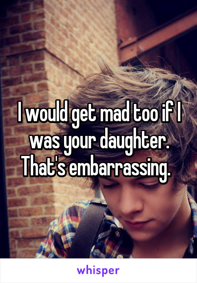 I would get mad too if I was your daughter. That's embarrassing.  