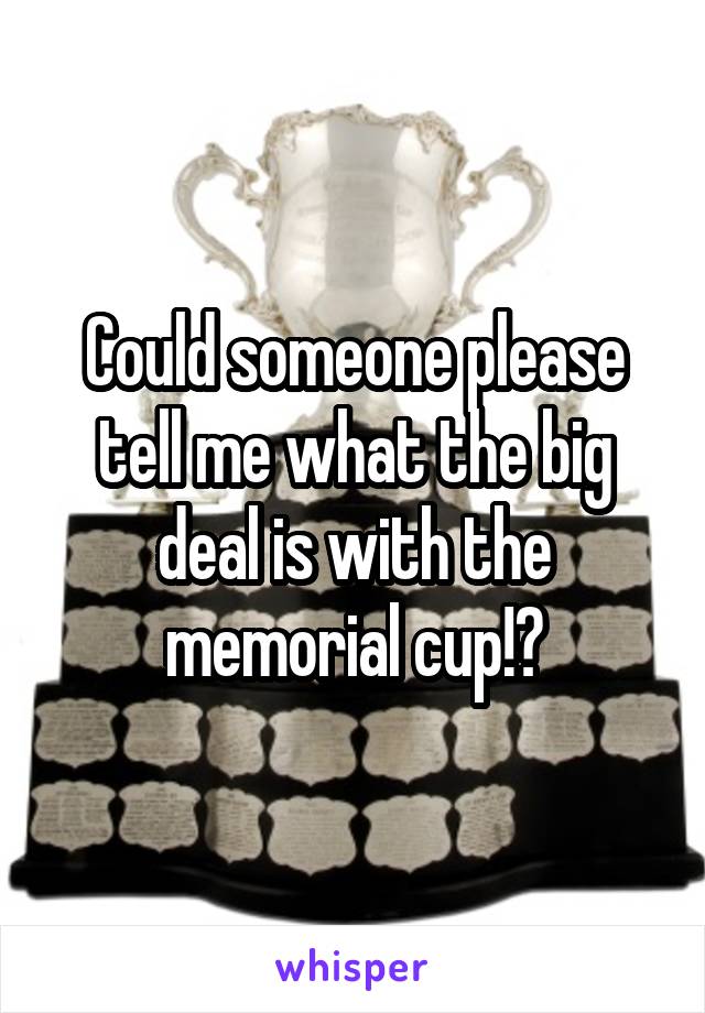 Could someone please tell me what the big deal is with the memorial cup!?