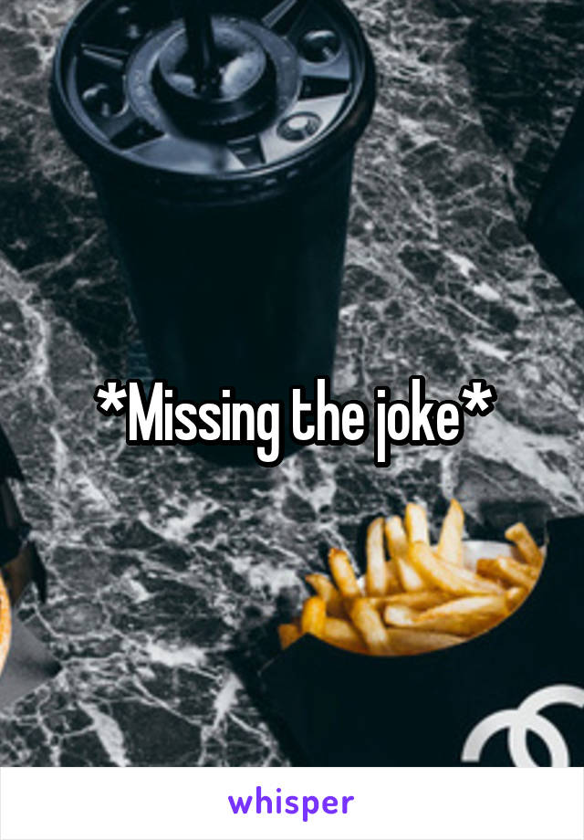 *Missing the joke*