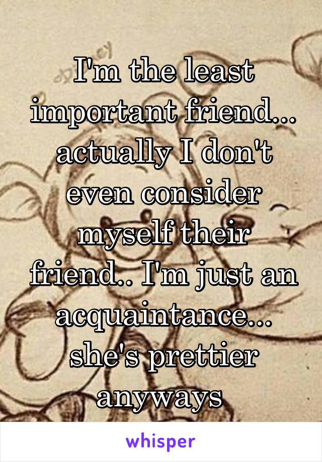 I'm the least important friend... actually I don't even consider myself their friend.. I'm just an acquaintance... she's prettier anyways 