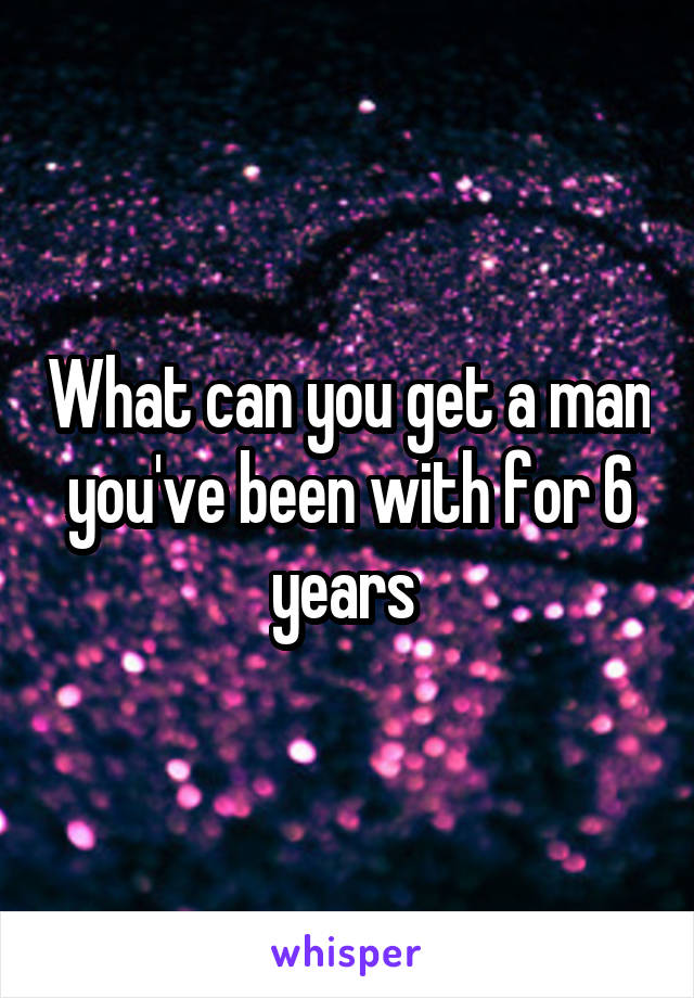 What can you get a man you've been with for 6 years 