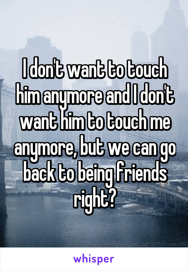 I don't want to touch him anymore and I don't want him to touch me anymore, but we can go back to being friends right?