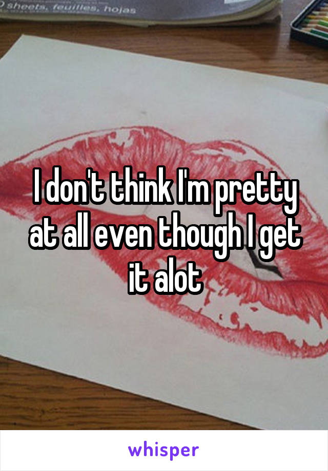 I don't think I'm pretty at all even though I get it alot