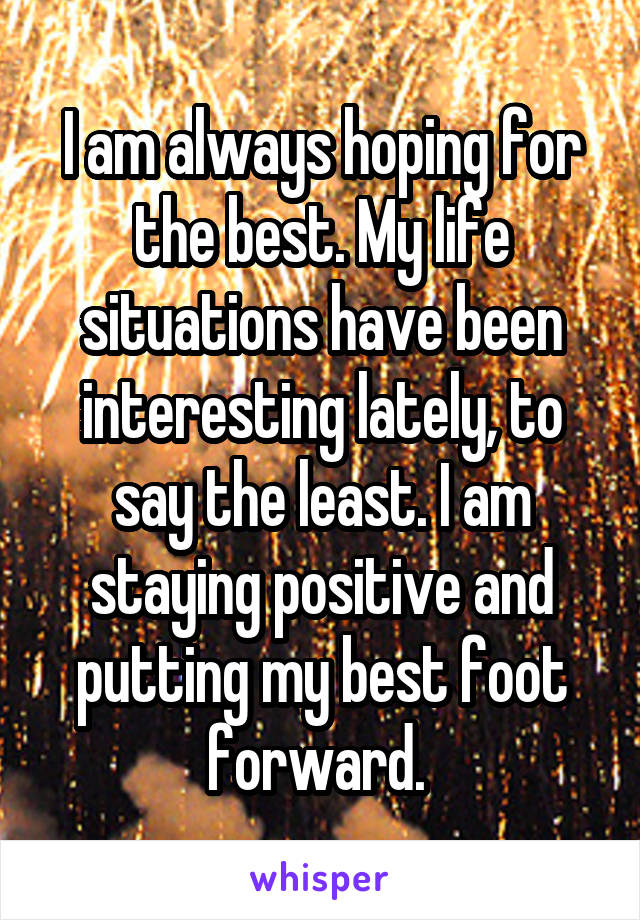 I am always hoping for the best. My life situations have been interesting lately, to say the least. I am staying positive and putting my best foot forward. 