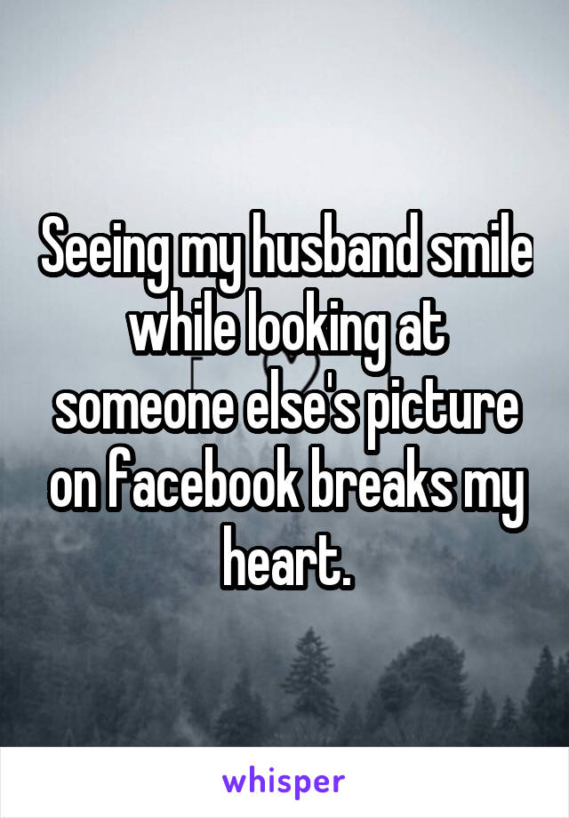 Seeing my husband smile while looking at someone else's picture on facebook breaks my heart.