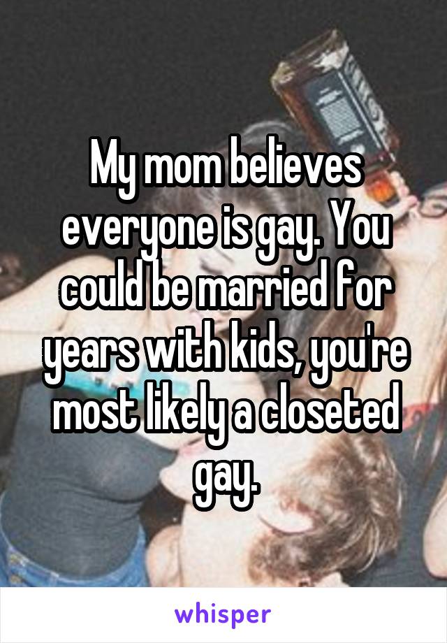 My mom believes everyone is gay. You could be married for years with kids, you're most likely a closeted gay.