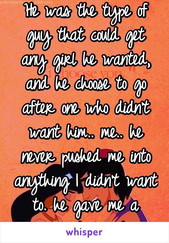 He was the type of guy that could get any girl he wanted, and he choose to go after one who didn't want him.. me.. he never pushed me into anything I didn't want to. he gave me a reason to love him