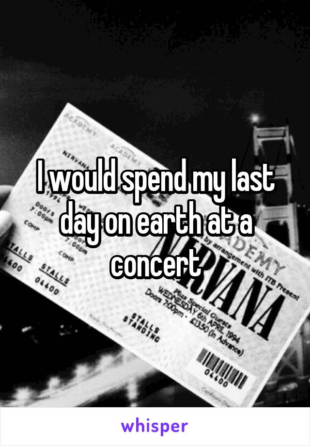 I would spend my last day on earth at a concert