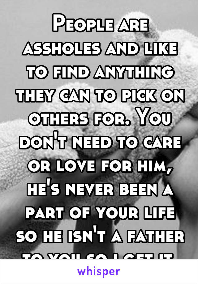 People are assholes and like to find anything they can to pick on others for. You don't need to care or love for him, he's never been a part of your life so he isn't a father to you so i get it 