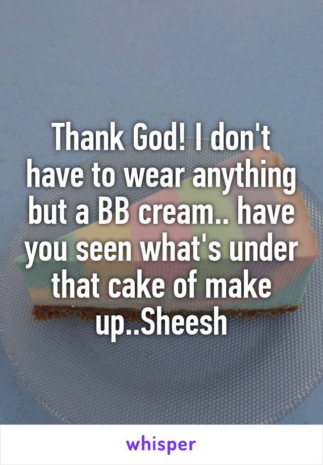 Thank God! I don't have to wear anything but a BB cream.. have you seen what's under that cake of make up..Sheesh