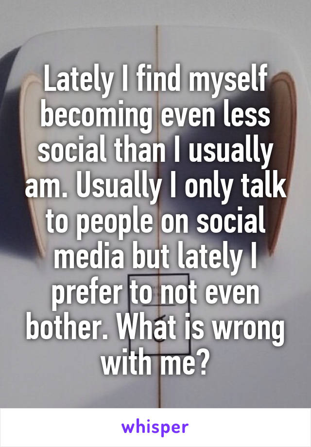 Lately I find myself becoming even less social than I usually am. Usually I only talk to people on social media but lately I prefer to not even bother. What is wrong with me?