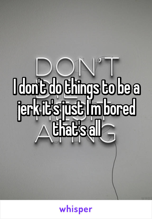 I don't do things to be a jerk it's just I'm bored that's all