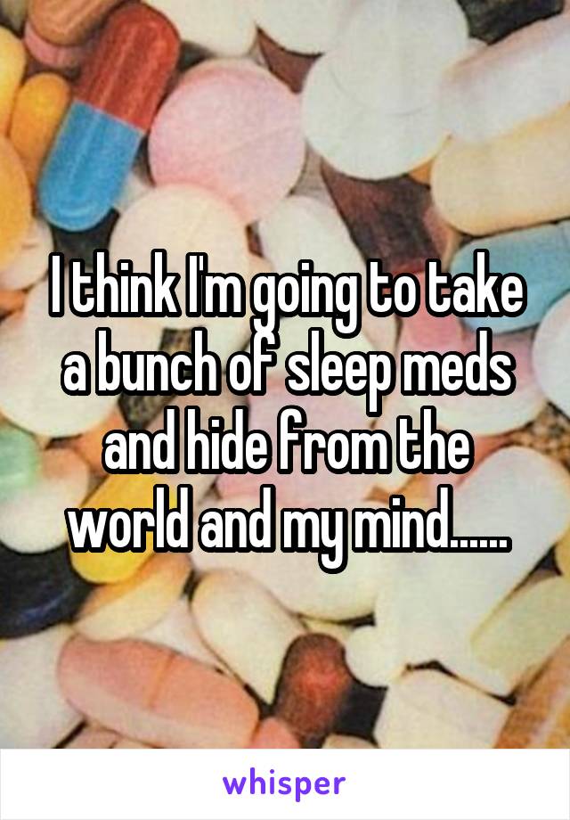 I think I'm going to take a bunch of sleep meds and hide from the world and my mind......