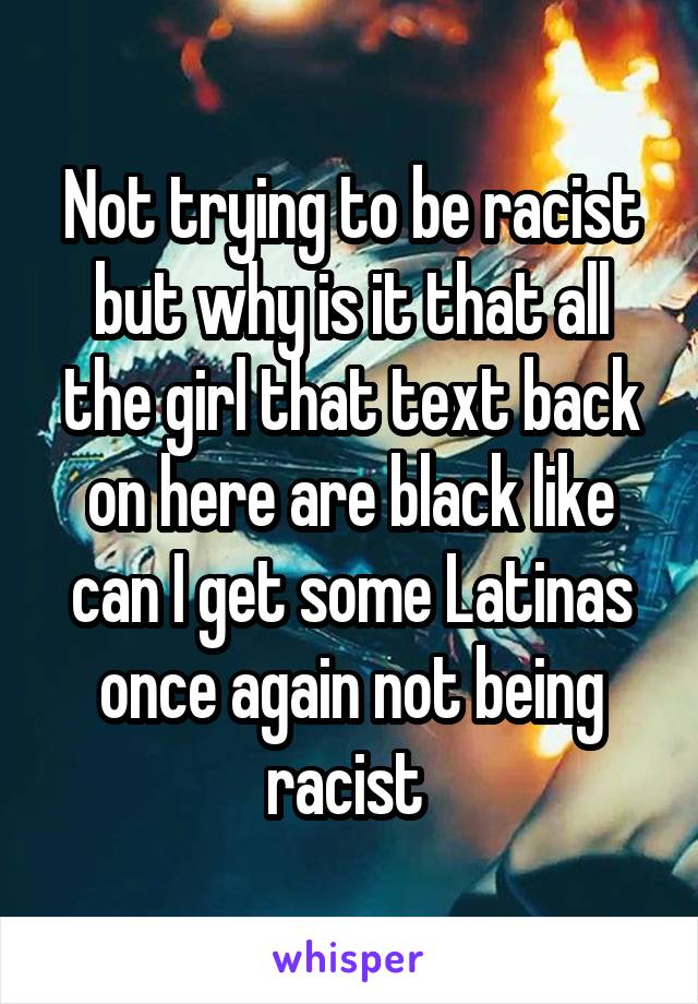 Not trying to be racist but why is it that all the girl that text back on here are black like can I get some Latinas once again not being racist 